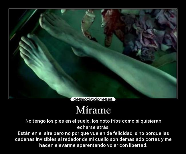 Mírame - No tengo los pies en el suelo, los noto fríos como si quisieran
echarse atrás.
Están en el aire pero no por que vuelen de felicidad, sino porque las
cadenas invisibles al rededor de mi cuello son demasiado cortas y me
hacen elevarme aparentando volar con libertad.