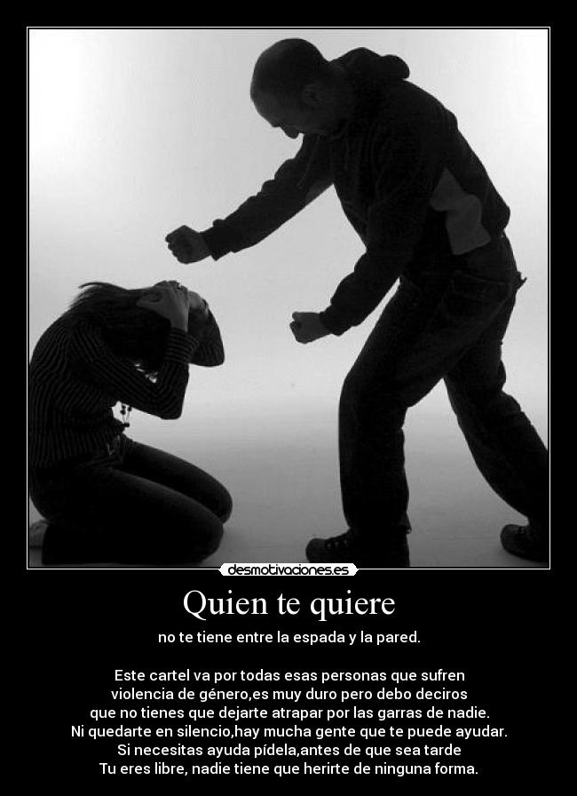 Quien te quiere - no te tiene entre la espada y la pared.

Este cartel va por todas esas personas que sufren
violencia de género,es muy duro pero debo deciros
que no tienes que dejarte atrapar por las garras de nadie.
Ni quedarte en silencio,hay mucha gente que te puede ayudar.
Si necesitas ayuda pídela,antes de que sea tarde
Tu eres libre, nadie tiene que herirte de ninguna forma.