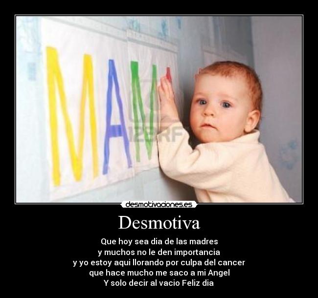 Desmotiva - Que hoy sea dia de las madres
y muchos no le den importancia
y yo estoy aqui llorando por culpa del cancer
que hace mucho me saco a mi Angel
Y solo decir al vacio Feliz dia