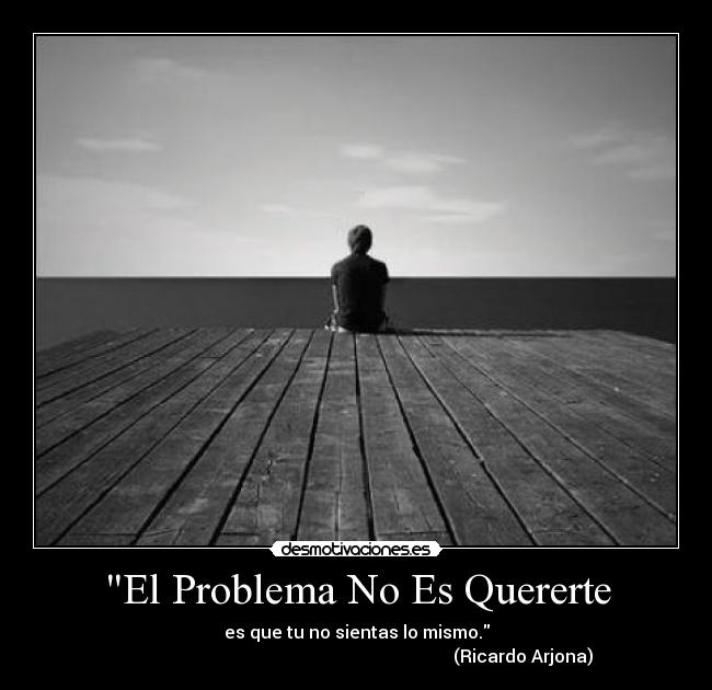El Problema No Es Quererte - es que tu no sientas lo mismo.
                                                                            (Ricardo Arjona)