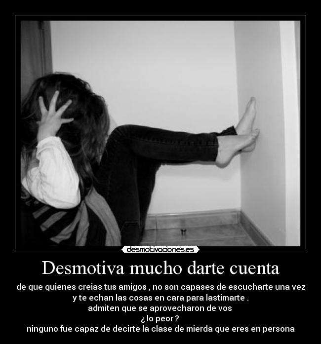 Desmotiva mucho darte cuenta - de que quienes creias tus amigos , no son capases de escucharte una vez
y te echan las cosas en cara para lastimarte .
admiten que se aprovecharon de vos 
¿ lo peor ? 
ninguno fue capaz de decirte la clase de mierda que eres en persona