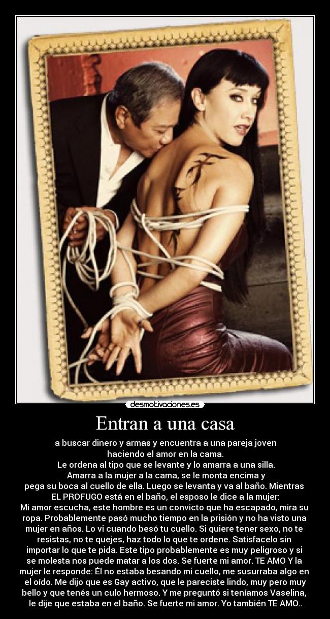 Entran a una casa - a buscar dinero y armas y encuentra a una pareja joven
haciendo el amor en la cama.
 Le ordena al tipo que se levante y lo amarra a una silla.
 Amarra a la mujer a la cama, se le monta encima y
pega su boca al cuello de ella. Luego se levanta y va al baño. Mientras 
EL PROFUGO está en el baño, el esposo le dice a la mujer:
Mi amor escucha, este hombre es un convicto que ha escapado, mira su 
ropa. Probablemente pasó mucho tiempo en la prisión y no ha visto una 
mujer en años. Lo vi cuando besó tu cuello. Si quiere tener sexo, no te 
resistas, no te quejes, haz todo lo que te ordene. Satisfacelo sin 
importar lo que te pida. Este tipo probablemente es muy peligroso y si 
se molesta nos puede matar a los dos. Se fuerte mi amor. TE AMO Y la 
mujer le responde: Él no estaba besando mi cuello, me susurraba algo en 
el oído. Me dijo que es Gay activo, que le pareciste lindo, muy pero muy
bello y que tenés un culo hermoso. Y me preguntó si teníamos Vaselina, 
le dije que estaba en el baño. Se fuerte mi amor. Yo también TE AMO..