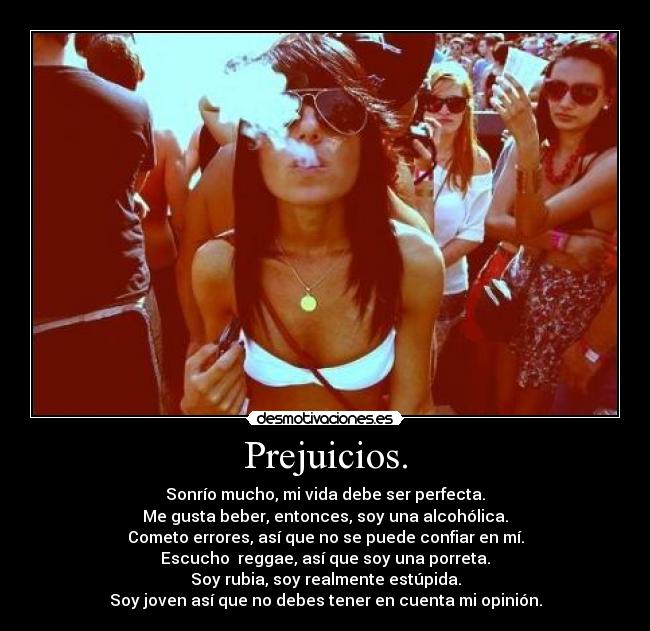 Prejuicios. - Sonrío mucho, mi vida debe ser perfecta.
Me gusta beber, entonces, soy una alcohólica.
Cometo errores, así que no se puede confiar en mí.
Escucho  reggae, así que soy una porreta.
Soy rubia, soy realmente estúpida.
Soy joven así que no debes tener en cuenta mi opinión.