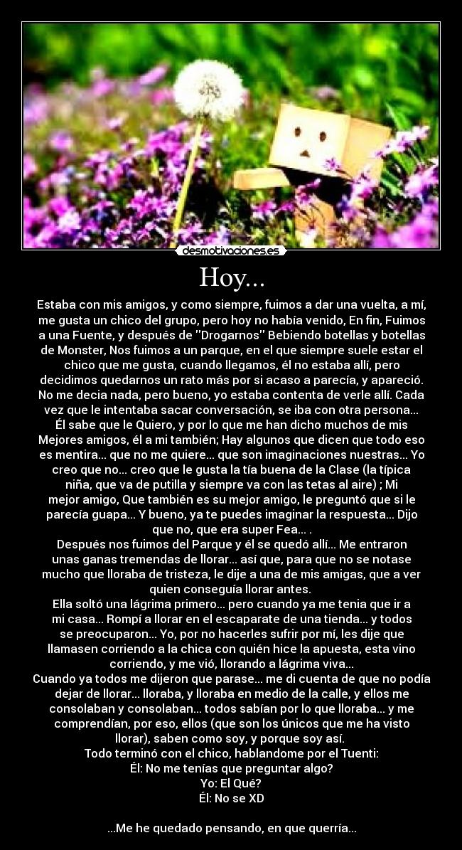 Hoy... - Estaba con mis amigos, y como siempre, fuimos a dar una vuelta, a mí,
me gusta un chico del grupo, pero hoy no había venido, En fin, Fuimos
a una Fuente, y después de Drogarnos Bebiendo botellas y botellas
de Monster, Nos fuimos a un parque, en el que siempre suele estar el
chico que me gusta, cuando llegamos, él no estaba allí, pero
decidimos quedarnos un rato más por si acaso a parecía, y apareció.
No me decia nada, pero bueno, yo estaba contenta de verle allí. Cada
vez que le intentaba sacar conversación, se iba con otra persona...
Él sabe que le Quiero, y por lo que me han dicho muchos de mis
Mejores amigos, él a mi también; Hay algunos que dicen que todo eso
es mentira... que no me quiere... que son imaginaciones nuestras... Yo
creo que no... creo que le gusta la tía buena de la Clase (la típica
niña, que va de putilla y siempre va con las tetas al aire) ; Mi
mejor amigo, Que también es su mejor amigo, le preguntó que si le
parecía guapa... Y bueno, ya te puedes imaginar la respuesta... Dijo
que no, que era super Fea... .
Después nos fuimos del Parque y él se quedó allí... Me entraron
unas ganas tremendas de llorar... así que, para que no se notase
mucho que lloraba de tristeza, le dije a una de mis amigas, que a ver
quien conseguía llorar antes.
Ella soltó una lágrima primero... pero cuando ya me tenia que ir a
mi casa... Rompí a llorar en el escaparate de una tienda... y todos
se preocuparon... Yo, por no hacerles sufrir por mí, les dije que
llamasen corriendo a la chica con quién hice la apuesta, esta vino
corriendo, y me vió, llorando a lágrima viva...
Cuando ya todos me dijeron que parase... me di cuenta de que no podía
dejar de llorar... lloraba, y lloraba en medio de la calle, y ellos me
consolaban y consolaban... todos sabían por lo que lloraba... y me
comprendían, por eso, ellos (que son los únicos que me ha visto
llorar), saben como soy, y porque soy así.
Todo terminó con el chico, hablandome por el Tuenti:
Él: No me tenías que preguntar algo?
Yo: El Qué?
Él: No se XD
...Me he quedado pensando, en que querría...