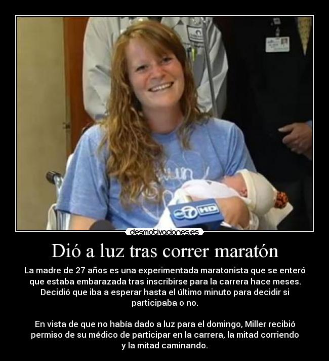 Dió a luz tras correr maratón - La madre de 27 años es una experimentada maratonista que se enteró
que estaba embarazada tras inscribirse para la carrera hace meses.
Decidió que iba a esperar hasta el último minuto para decidir si
participaba o no.
En vista de que no había dado a luz para el domingo, Miller recibió
permiso de su médico de participar en la carrera, la mitad corriendo
y la mitad caminando.