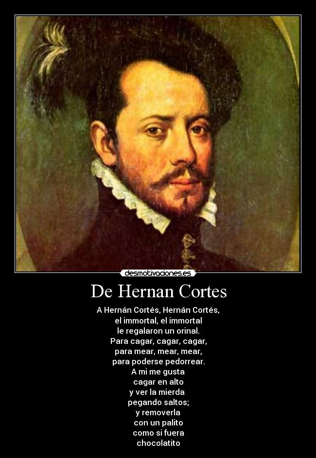 De Hernan Cortes - A Hernán Cortés, Hernán Cortés,
el immortal, el immortal
le regalaron un orinal.
Para cagar, cagar, cagar,
para mear, mear, mear,
para poderse pedorrear.
A mi me gusta
cagar en alto
y ver la mierda
pegando saltos;
y removerla
con un palito
como si fuera
chocolatito