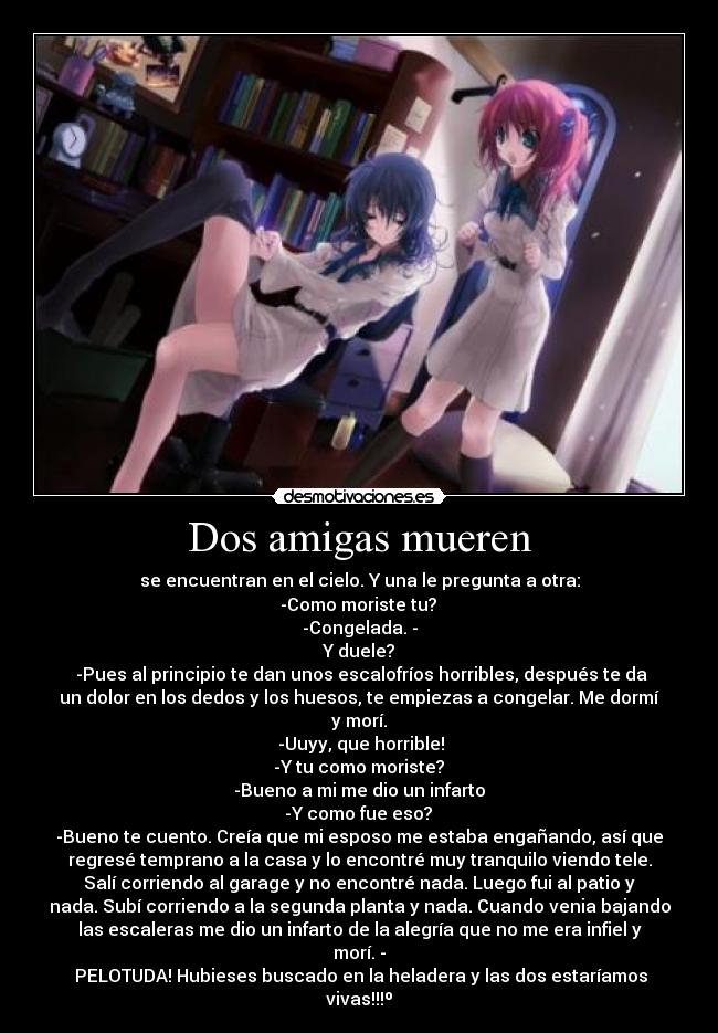 Dos amigas mueren - se encuentran en el cielo. Y una le pregunta a otra:
-Como moriste tu?
-Congelada. -
Y duele?
-Pues al principio te dan unos escalofríos horribles, después te da
un dolor en los dedos y los huesos, te empiezas a congelar. Me dormí
y morí.
-Uuyy, que horrible!
-Y tu como moriste?
-Bueno a mi me dio un infarto
-Y como fue eso?
-Bueno te cuento. Creía que mi esposo me estaba engañando, así que
regresé temprano a la casa y lo encontré muy tranquilo viendo tele.
Salí corriendo al garage y no encontré nada. Luego fui al patio y
nada. Subí corriendo a la segunda planta y nada. Cuando venia bajando
las escaleras me dio un infarto de la alegría que no me era infiel y
morí. -
PELOTUDA! Hubieses buscado en la heladera y las dos estaríamos
vivas!!!º