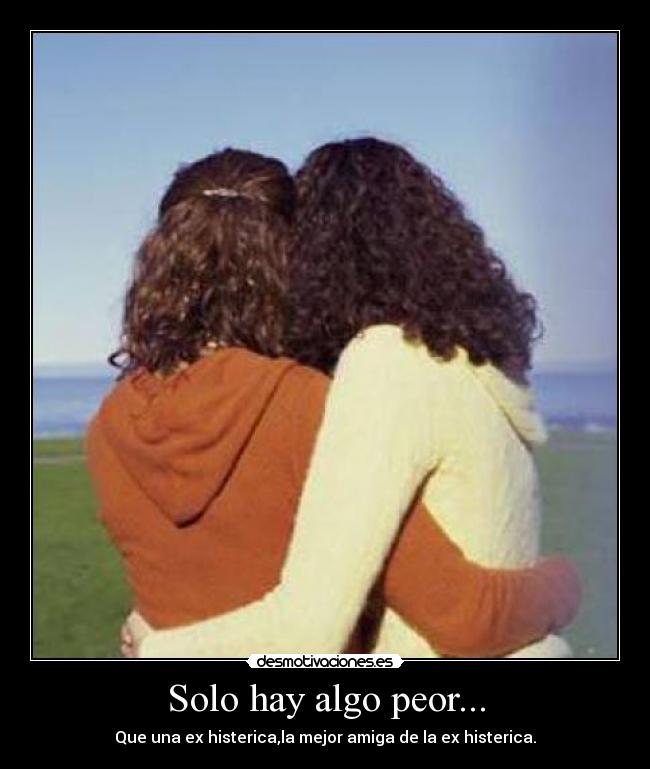 Solo hay algo peor... - Que una ex histerica,la mejor amiga de la ex histerica.