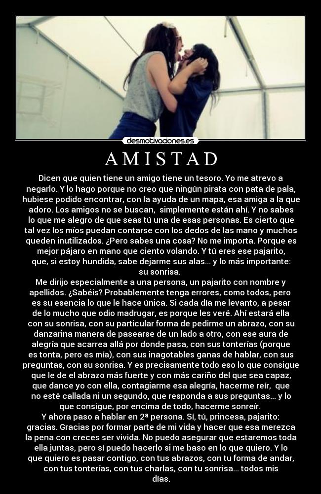 A M I S T A D - Dicen que quien tiene un amigo tiene un tesoro. Yo me atrevo a
negarlo. Y lo hago porque no creo que ningún pirata con pata de pala,
hubiese podido encontrar, con la ayuda de un mapa, esa amiga a la que
adoro. Los amigos no se buscan, simplemente están ahí. Y no sabes
lo que me alegro de que seas tú una de esas personas. Es cierto que
tal vez los míos puedan contarse con los dedos de las mano y muchos
queden inutilizados. ¿Pero sabes una cosa? No me importa. Porque es
mejor pájaro en mano que ciento volando. Y tú eres ese pajarito,
que, si estoy hundida, sabe dejarme sus alas... y lo más importante:
su sonrisa.
Me dirijo especialmente a una persona, un pajarito con nombre y
apellidos. ¿Sabéis? Probablemente tenga errores, como todos, pero
es su esencia lo que le hace única. Si cada día me levanto, a pesar
de lo mucho que odio madrugar, es porque les veré. Ahí estará ella
con su sonrisa, con su particular forma de pedirme un abrazo, con su
danzarina manera de pasearse de un lado a otro, con ese aura de
alegría que acarrea allá por donde pasa, con sus tonterías (porque
es tonta, pero es mía), con sus inagotables ganas de hablar, con sus
preguntas, con su sonrisa. Y es precisamente todo eso lo que consigue
que le de el abrazo más fuerte y con más cariño del que sea capaz,
que dance yo con ella, contagiarme esa alegría, hacerme reír, que
no esté callada ni un segundo, que responda a sus preguntas... y lo
que consigue, por encima de todo, hacerme sonreír.
Y ahora paso a hablar en 2ª persona. Sí, tú, princesa, pajarito:
gracias. Gracias por formar parte de mi vida y hacer que esa merezca
la pena con creces ser vivida. No puedo asegurar que estaremos toda
ella juntas, pero sí puedo hacerlo si me baso en lo que quiero. Y lo
que quiero es pasar contigo, con tus abrazos, con tu forma de andar,
con tus tonterías, con tus charlas, con tu sonrisa... todos mis
días.