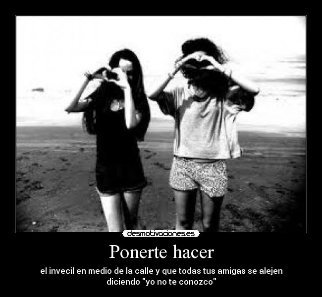 Ponerte hacer - el invecil en medio de la calle y que todas tus amigas se alejen
diciendo yo no te conozco