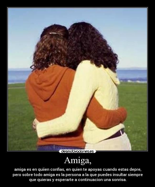 Amiga, - amiga es en quiien confias, en quien te apoyas cuando estas depre,
pero sobre todo amiga es la persona a la que puedes insultar siempre
que quieras y esperarte a continuacion una sonrisa.