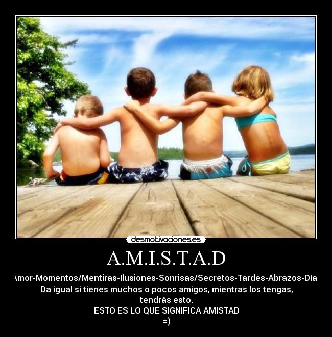 A.M.I.S.T.A.D - Amor-Momentos/Mentiras-Ilusiones-Sonrisas/Secretos-Tardes-Abrazos-Días
Da igual si tienes muchos o pocos amigos, mientras los tengas, tendrás esto.
ESTO ES LO QUE SIGNIFICA AMISTAD
=)