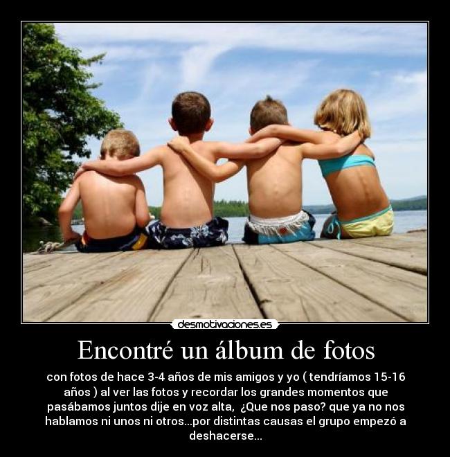 Encontré un álbum de fotos - con fotos de hace 3-4 años de mis amigos y yo ( tendríamos 15-16
años ) al ver las fotos y recordar los grandes momentos que
pasábamos juntos dije en voz alta, ¿Que nos paso? que ya no nos
hablamos ni unos ni otros...por distintas causas el grupo empezó a
deshacerse...