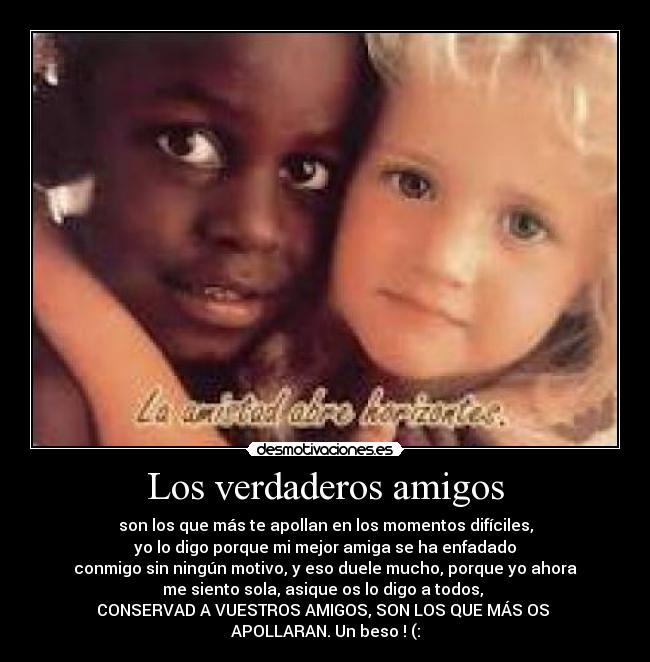Los verdaderos amigos - son los que más te apollan en los momentos difíciles,
yo lo digo porque mi mejor amiga se ha enfadado
conmigo sin ningún motivo, y eso duele mucho, porque yo ahora
me siento sola, asique os lo digo a todos,
CONSERVAD A VUESTROS AMIGOS, SON LOS QUE MÁS OS
APOLLARAN. Un beso ! (: