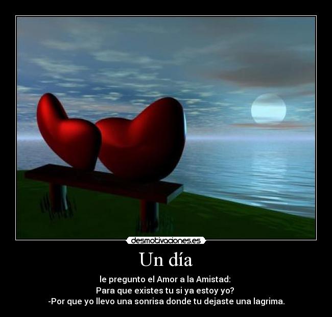 Un día - le pregunto el Amor a la Amistad:
Para que existes tu si ya estoy yo?
-Por que yo llevo una sonrisa donde tu dejaste una lagrima.
