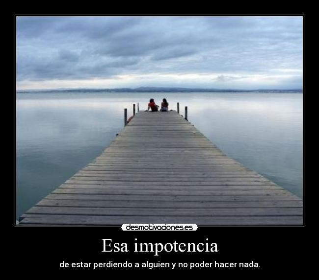 Esa impotencia - de estar perdiendo a alguien y no poder hacer nada.