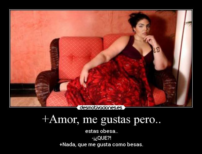 +Amor, me gustas pero.. - estas obesa..
-¡¿QUE?!
+Nada, que me gusta como besas.