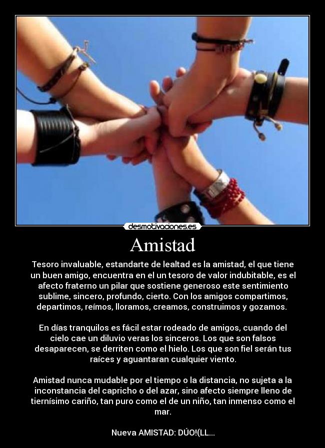 Amistad - Tesoro invaluable, estandarte de lealtad es la amistad, el que tiene
un buen amigo, encuentra en el un tesoro de valor indubitable, es el
afecto fraterno un pilar que sostiene generoso este sentimiento
sublime, sincero, profundo, cierto. Con los amigos compartimos,
departimos, reímos, lloramos, creamos, construimos y gozamos. 

En días tranquilos es fácil estar rodeado de amigos, cuando del
cielo cae un diluvio veras los sinceros. Los que son falsos
desaparecen, se derriten como el hielo. Los que son fiel serán tus
raíces y aguantaran cualquier viento.

Amistad nunca mudable por el tiempo o la distancia, no sujeta a la
inconstancia del capricho o del azar, sino afecto siempre lleno de
tiernísimo cariño, tan puro como el de un niño, tan inmenso como el
mar.

Nueva AMISTAD: DÚO!(LL...