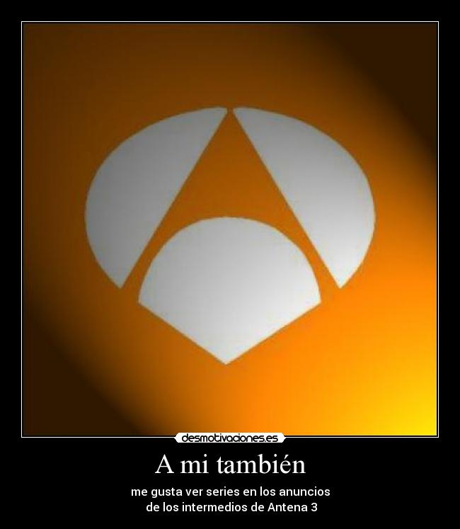 A mi también - me gusta ver series en los anuncios
de los intermedios de Antena 3
