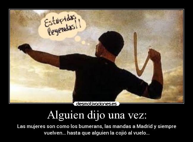 Alguien dijo una vez: - Las mujeres son como los bumerans, las mandas a Madrid y siempre
vuelven... hasta que alguien la cojió al vuelo...