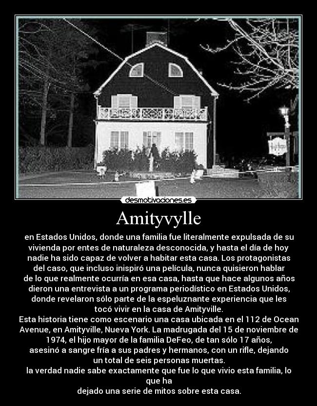 Amityvylle - en Estados Unidos, donde una familia fue literalmente expulsada de su
vivienda por entes de naturaleza desconocida, y hasta el día de hoy
nadie ha sido capaz de volver a habitar esta casa. Los protagonistas
del caso, que incluso inispiró una película, nunca quisieron hablar
de lo que realmente ocurría en esa casa, hasta que hace algunos años
dieron una entrevista a un programa periodístico en Estados Unidos,
donde revelaron sólo parte de la espeluznante experiencia que les
tocó vivir en la casa de Amityville.
Esta historia tiene como escenario una casa ubicada en el 112 de Ocean
Avenue, en Amityville, Nueva York. La madrugada del 15 de noviembre de
1974, el hijo mayor de la familia DeFeo, de tan sólo 17 años,
asesinó a sangre fría a sus padres y hermanos, con un rifle, dejando
un total de seis personas muertas.
la verdad nadie sabe exactamente que fue lo que vivio esta familia, lo
que ha
dejado una serie de mitos sobre esta casa.