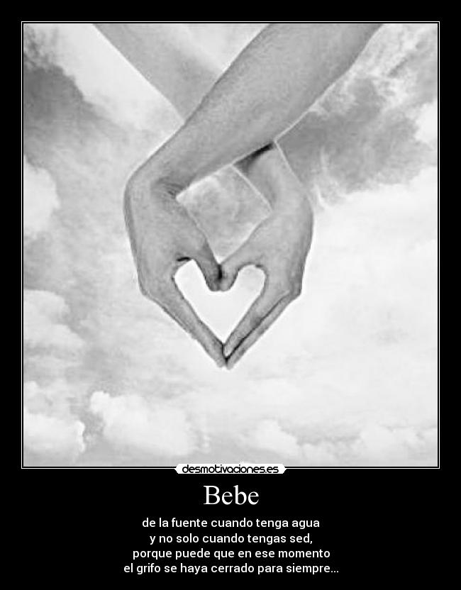Bebe - de la fuente cuando tenga agua
y no solo cuando tengas sed,
porque puede que en ese momento
el grifo se haya cerrado para siempre...