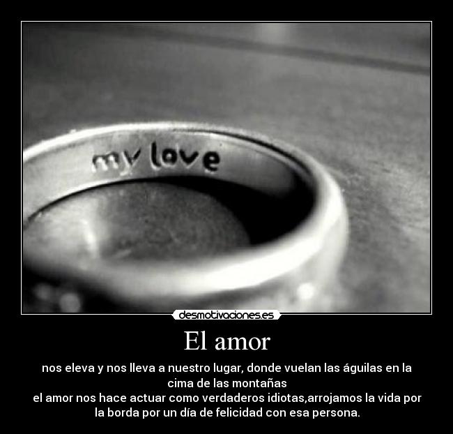 El amor - nos eleva y nos lleva a nuestro lugar, donde vuelan las águilas en la
cima de las montañas
el amor nos hace actuar como verdaderos idiotas,arrojamos la vida por
la borda por un día de felicidad con esa persona.