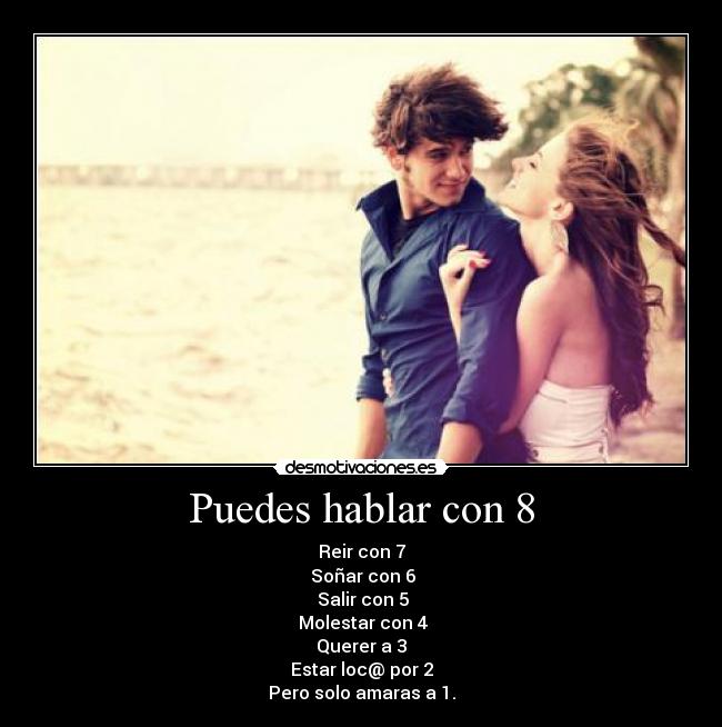 Puedes hablar con 8 - Reir con 7
 Soñar con 6
 Salir con 5
 Molestar con 4
Querer a 3
Estar loc@ por 2
Pero solo amaras a 1.