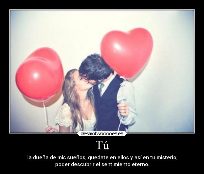Tú - la dueña de mis sueños, quedate en ellos y así en tu misterio,
poder descubrir el sentimiento eterno.