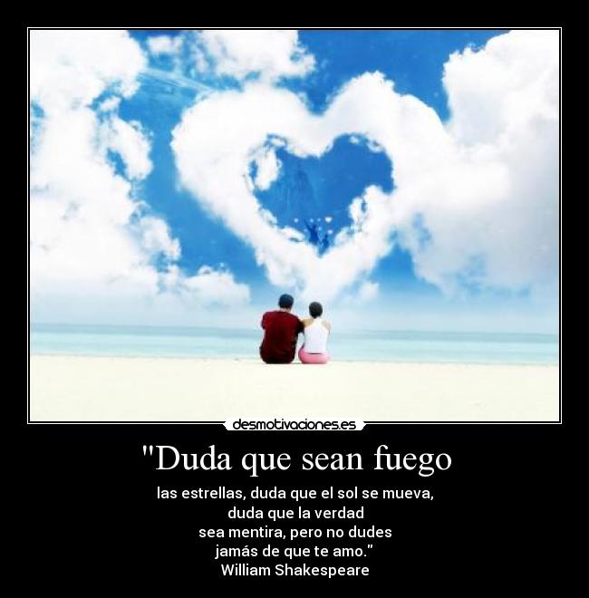 Duda que sean fuego - las estrellas, duda que el sol se mueva,
duda que la verdad
sea mentira, pero no dudes
jamás de que te amo.
William Shakespeare