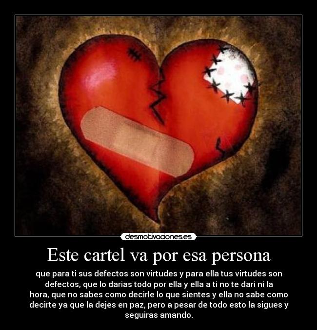 Este cartel va por esa persona - que para ti sus defectos son virtudes y para ella tus virtudes son
defectos, que lo darias todo por ella y ella a ti no te dari ni la
hora, que no sabes como decirle lo que sientes y ella no sabe como
decirte ya que la dejes en paz, pero a pesar de todo esto la sigues y
seguiras amando.