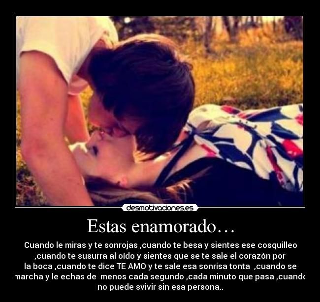 Estas enamorado… - Cuando le miras y te sonrojas ,cuando te besa y sientes ese cosquilleo
,cuando te susurra al oído y sientes que se te sale el corazón por
la boca ,cuando te dice TE AMO y te sale esa sonrisa tonta ,cuando se
marcha y le echas de menos cada segundo ,cada minuto que pasa ,cuando
no puede svivir sin esa persona..