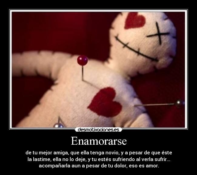Enamorarse - de tu mejor amiga, que ella tenga novio, y a pesar de que éste
la lastime, ella no lo deje, y tu estés sufriendo al verla sufrir...
acompañarla aun a pesar de tu dolor, eso es amor.