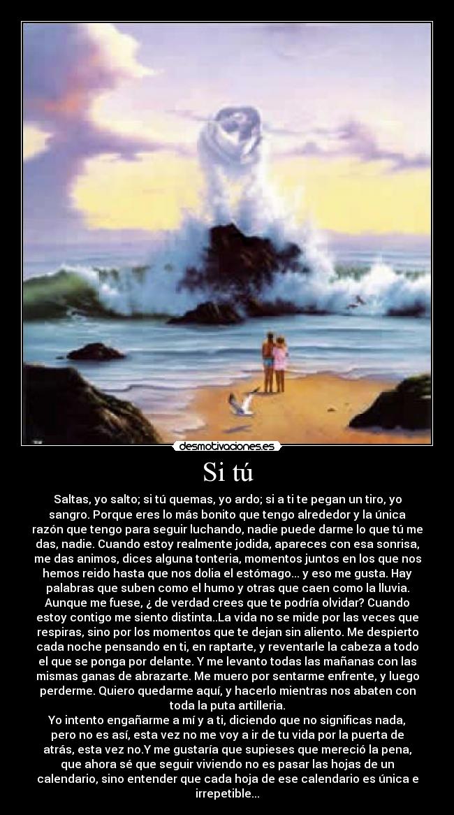 Si tú - Saltas, yo salto; si tú quemas, yo ardo; si a ti te pegan un tiro, yo
sangro. Porque eres lo más bonito que tengo alrededor y la única
razón que tengo para seguir luchando, nadie puede darme lo que tú me
das, nadie. Cuando estoy realmente jodida, apareces con esa sonrisa,
me das animos, dices alguna tonteria, momentos juntos en los que nos
hemos reido hasta que nos dolia el estómago... y eso me gusta. Hay
palabras que suben como el humo y otras que caen como la lluvia.
Aunque me fuese, ¿ de verdad crees que te podría olvidar? Cuando
estoy contigo me siento distinta..La vida no se mide por las veces que
respiras, sino por los momentos que te dejan sin aliento. Me despierto
cada noche pensando en ti, en raptarte, y reventarle la cabeza a todo
el que se ponga por delante. Y me levanto todas las mañanas con las
mismas ganas de abrazarte. Me muero por sentarme enfrente, y luego
perderme. Quiero quedarme aquí, y hacerlo mientras nos abaten con
toda la puta artilleria.
Yo intento engañarme a mí y a ti, diciendo que no significas nada,
pero no es así, esta vez no me voy a ir de tu vida por la puerta de
atrás, esta vez no.Y me gustaría que supieses que mereció la pena,
que ahora sé que seguir viviendo no es pasar las hojas de un
calendario, sino entender que cada hoja de ese calendario es única e
irrepetible...