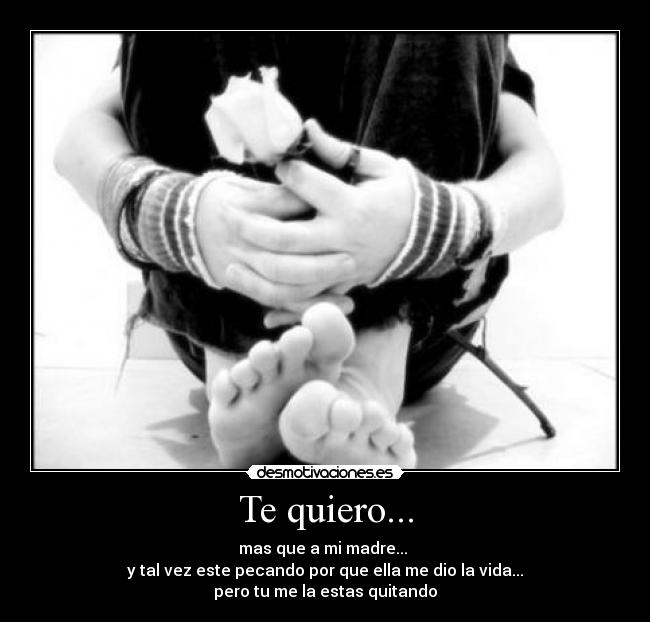 Te quiero... - mas que a mi madre...
y tal vez este pecando por que ella me dio la vida...
pero tu me la estas quitando