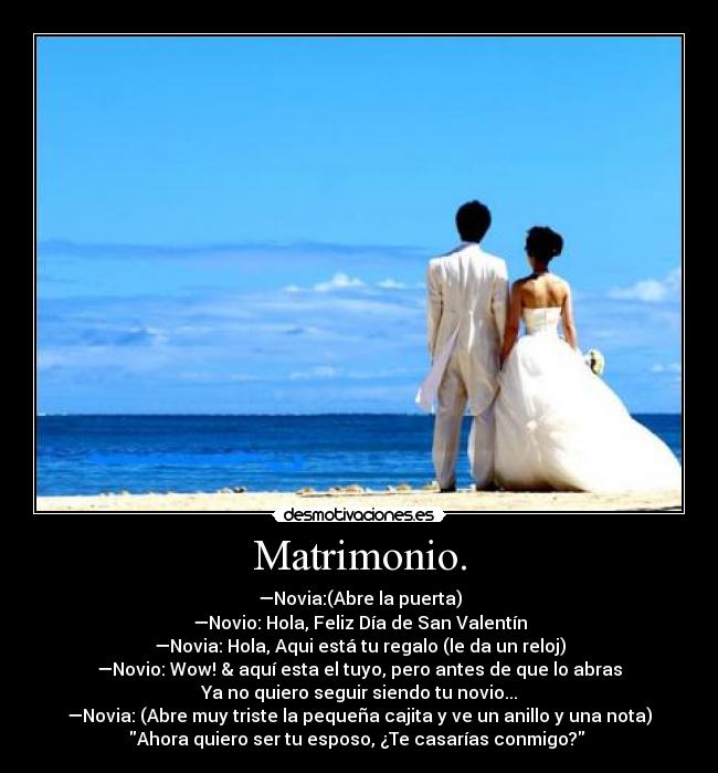 Matrimonio. - —Novia:(Abre la puerta)
—Novio: Hola, Feliz Día de San Valentín
—Novia: Hola, Aqui está tu regalo (le da un reloj)
—Novio: Wow! & aquí esta el tuyo, pero antes de que lo abras
Ya no quiero seguir siendo tu novio...
—Novia: (Abre muy triste la pequeña cajita y ve un anillo y una nota)
Ahora quiero ser tu esposo, ¿Te casarías conmigo? ♥
