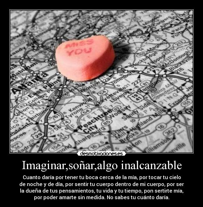 Imaginar,soñar,algo inalcanzable - Cuanto daría por tener tu boca cerca de la mía, por tocar tu cielo
de noche y de día, por sentir tu cuerpo dentro de mi cuerpo, por ser
la dueña de tus pensamientos, tu vida y tu tiempo, pon sertirte mía,
por poder amarte sin medida. No sabes tu cuánto daría.