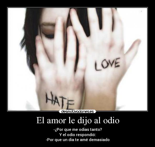 El amor le dijo al odio - -¿Por que me odias tanto?
Y el odio respondió:
-Por que un dia te amé demasiado