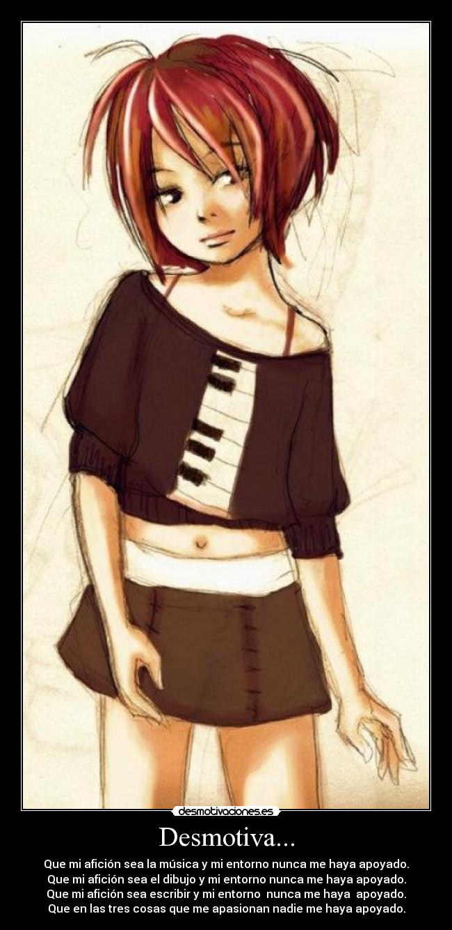 Desmotiva... - Que mi afición sea la música y mi entorno nunca me haya apoyado.
Que mi afición sea el dibujo y mi entorno nunca me haya apoyado.
Que mi afición sea escribir y mi entorno  nunca me haya  apoyado.
Que en las tres cosas que me apasionan nadie me haya apoyado.