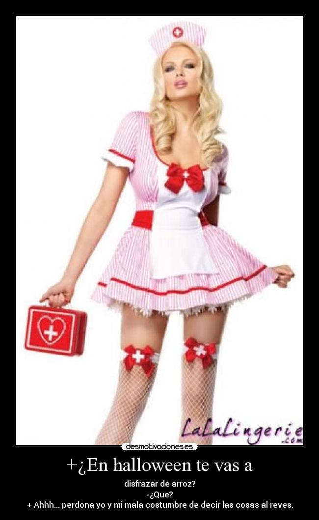 +¿En halloween te vas a - disfrazar de arroz?
-¿Que?
+ Ahhh... perdona yo y mi mala costumbre de decir las cosas al reves.