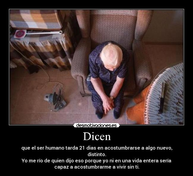 Dicen - que el ser humano tarda 21 dias en acostumbrarse a algo nuevo,
distinto.
Yo me río de quien dijo eso porque yo ni en una vida entera sería
capaz a acostumbrarme a vivir sin ti.