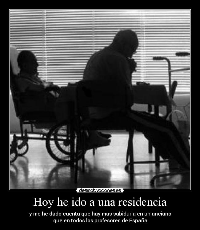 Hoy he ido a una residencia - y me he dado cuenta que hay mas sabiduria en un anciano
que en todos los profesores de España