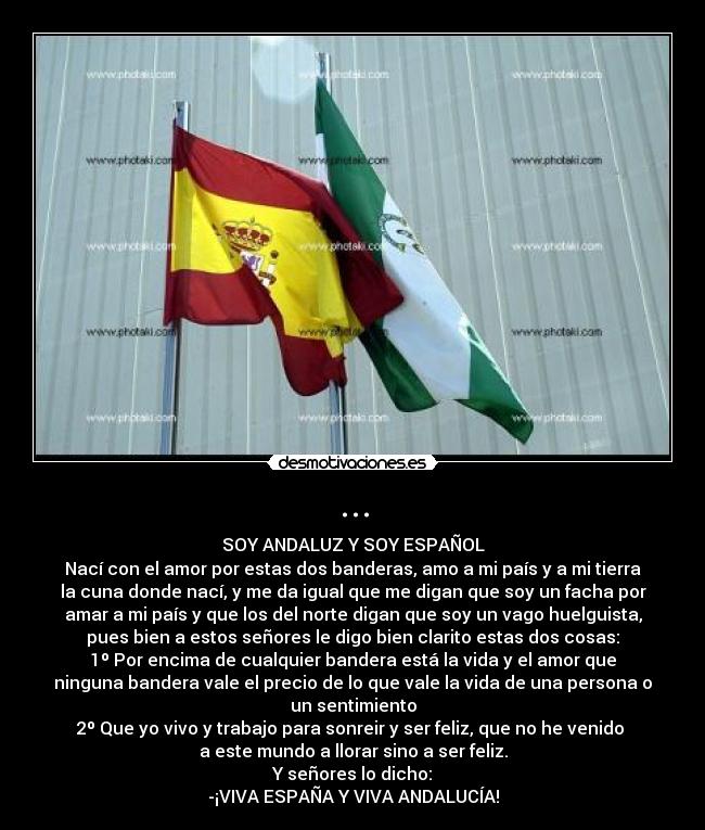 ... - SOY ANDALUZ Y SOY ESPAÑOL
Nací con el amor por estas dos banderas, amo a mi país y a mi tierra
la cuna donde nací, y me da igual que me digan que soy un facha por
amar a mi país y que los del norte digan que soy un vago huelguista,
pues bien a estos señores le digo bien clarito estas dos cosas:
1º Por encima de cualquier bandera está la vida y el amor que
ninguna bandera vale el precio de lo que vale la vida de una persona o
un sentimiento
2º Que yo vivo y trabajo para sonreir y ser feliz, que no he venido 
a este mundo a llorar sino a ser feliz.
Y señores lo dicho:
-¡VIVA ESPAÑA Y VIVA ANDALUCÍA!