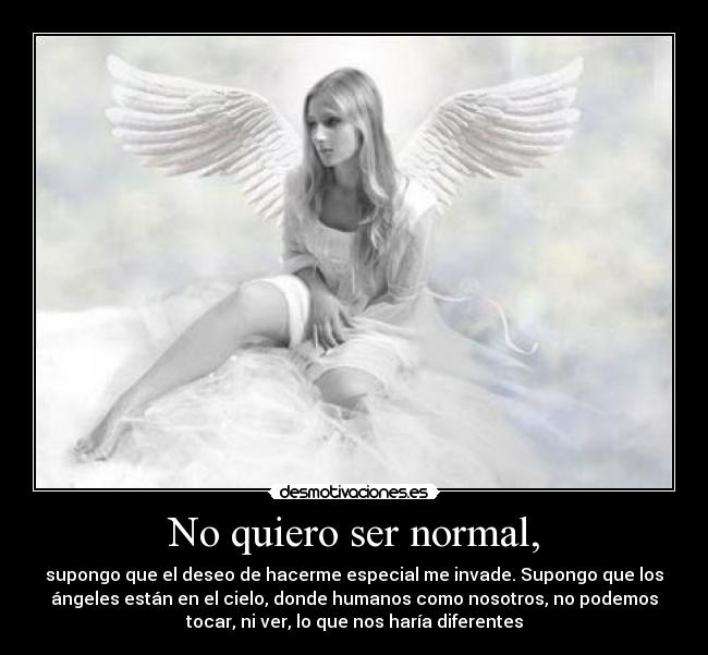 No quiero ser normal, - supongo que el deseo de hacerme especial me invade. Supongo que los
ángeles están en el cielo, donde humanos como nosotros, no podemos
tocar, ni ver, lo que nos haría diferentes