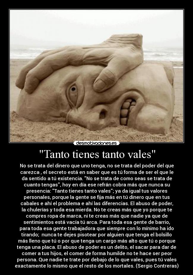 Tanto tienes tanto vales - No se trata del dinero que uno tenga, no se trata del poder del que
carezca , el secreto está en saber que es tú forma de ser el que le
da sentido a tú existencia. No se trata de como seas se trata de
cuanto tengas, hoy en día ese refrán cobra más que nunca su
presencia: Tanto tienes tanto vales; ya da igual tus valores
personales, porque la gente se fija más en tú dinero que en tus
cabales e ahí el problema e ahí las diferencias. El abuso de poder,
la chulerías y toda esa mierda. No te creas más que yo porque te
compres ropa de marca, ni te creas más que nadie ya que de
sentimientos está vacía tú arca. Para toda esa gente de barrio,
para toda esa gente trabajadora que siempre con lo mínimo ha ido
tirando; nunca te dejes pisotear por alguien que tenga el bolsillo
más lleno que tú o por que tenga un cargo más alto que tú o porque
tenga una placa. El abuso de poder es un delito, el sacar para dar de
comer a tus hijos, el comer de forma humilde no te hace ser peor
persona. Que nadie te trate por debajo de lo que vales, pues tú vales
exactamente lo mismo que el resto de los mortales. (Sergio Contreras)