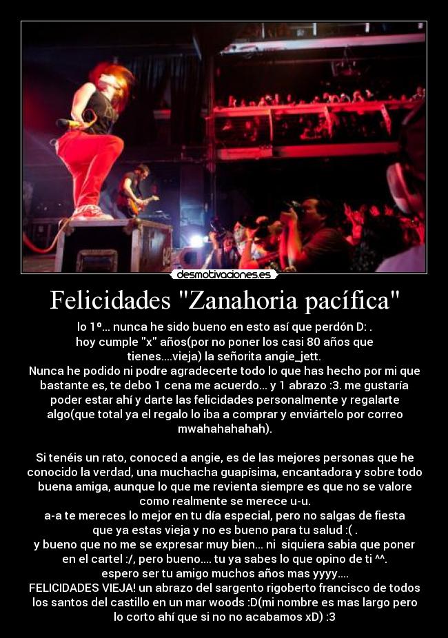 Felicidades Zanahoria pacífica - lo 1º... nunca he sido bueno en esto así que perdón D: .
hoy cumple x años(por no poner los casi 80 años que
tienes....vieja) la señorita angie_jett.
Nunca he podido ni podre agradecerte todo lo que has hecho por mi que
bastante es, te debo 1 cena me acuerdo... y 1 abrazo :3. me gustaría
poder estar ahí y darte las felicidades personalmente y regalarte
algo(que total ya el regalo lo iba a comprar y enviártelo por correo
mwahahahahah).

Si tenéis un rato, conoced a angie, es de las mejores personas que he
conocido la verdad, una muchacha guapísima, encantadora y sobre todo
buena amiga, aunque lo que me revienta siempre es que no se valore
como realmente se merece u-u.
a-a te mereces lo mejor en tu día especial, pero no salgas de fiesta
que ya estas vieja y no es bueno para tu salud :( .
y bueno que no me se expresar muy bien... ni  siquiera sabia que poner
en el cartel :/, pero bueno.... tu ya sabes lo que opino de ti ^^.
espero ser tu amigo muchos años mas yyyy....
FELICIDADES VIEJA! un abrazo del sargento rigoberto francisco de todos
los santos del castillo en un mar woods :D(mi nombre es mas largo pero
lo corto ahí que si no no acabamos xD) :3