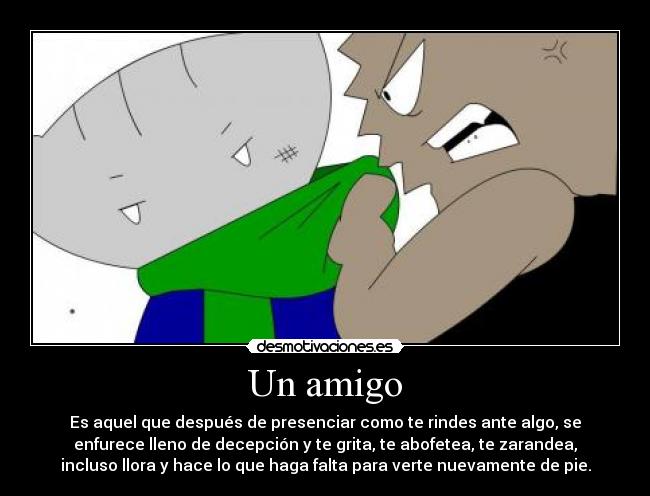 Un amigo - Es aquel que después de presenciar como te rindes ante algo, se
enfurece lleno de decepción y te grita, te abofetea, te zarandea,
incluso llora y hace lo que haga falta para verte nuevamente de pie.