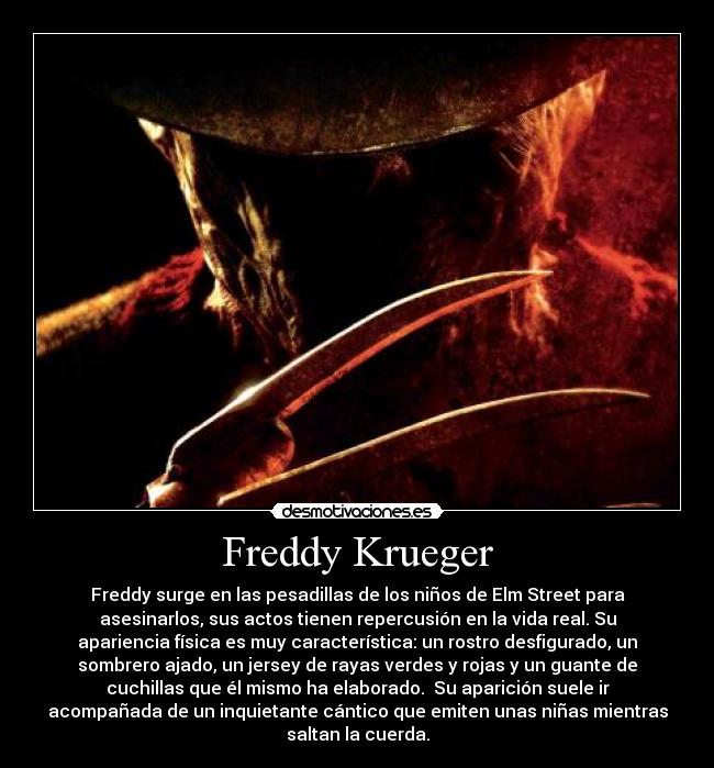 Freddy Krueger - Freddy surge en las pesadillas de los niños de Elm Street para
asesinarlos, sus actos tienen repercusión en la vida real. Su
apariencia física es muy característica: un rostro desfigurado, un
sombrero ajado, un jersey de rayas verdes y rojas y un guante de
cuchillas que él mismo ha elaborado.  Su aparición suele ir
acompañada de un inquietante cántico que emiten unas niñas mientras
saltan la cuerda.