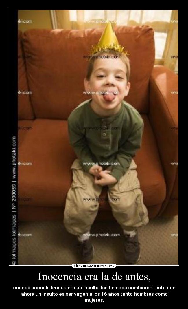 Inocencia era la de antes, - cuando sacar la lengua era un insulto, los tiempos cambiaron tanto que
ahora un insulto es ser virgen a los 16 años tanto hombres como
mujeres.