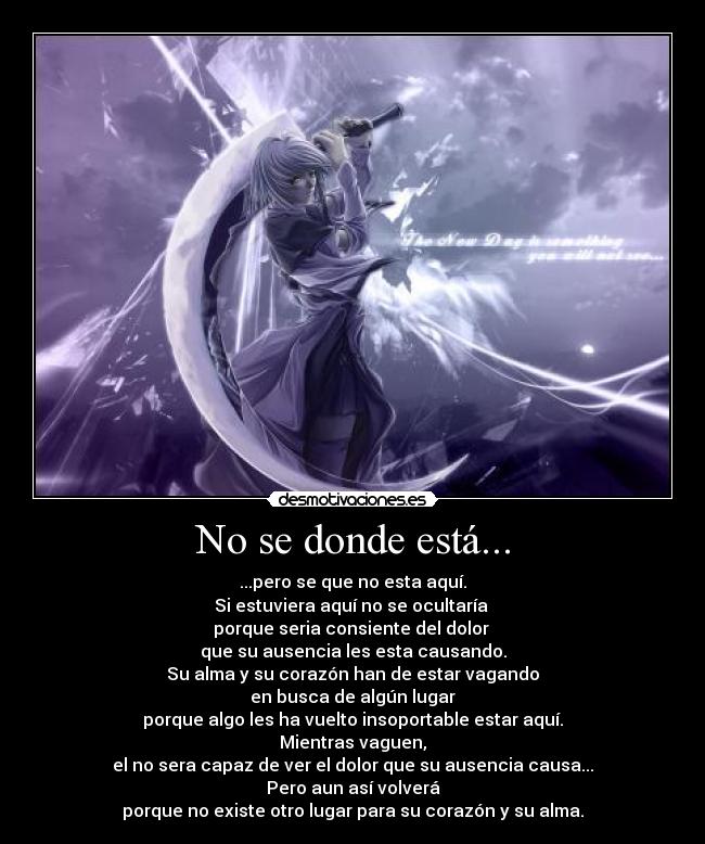 No se donde está... - ...pero se que no esta aquí.
Si estuviera aquí no se ocultaría
porque seria consiente del dolor
que su ausencia les esta causando.
Su alma y su corazón han de estar vagando
en busca de algún lugar
porque algo les ha vuelto insoportable estar aquí.
Mientras vaguen,
el no sera capaz de ver el dolor que su ausencia causa...
Pero aun así volverá
porque no existe otro lugar para su corazón y su alma.